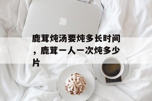 鹿茸炖汤要炖多长时间，鹿茸一人一次炖多少片-第1张图片-居家生活