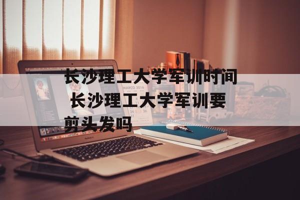 长沙理工大学军训时间 长沙理工大学军训要剪头发吗-第1张图片-居家生活