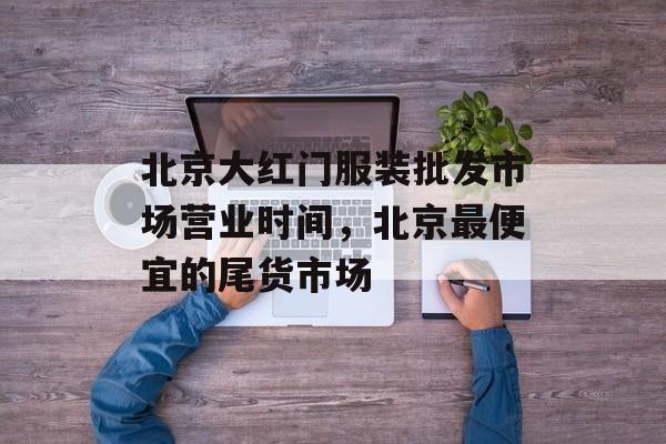 北京大红门服装批发市场营业时间，北京最便宜的尾货市场-第1张图片-居家生活