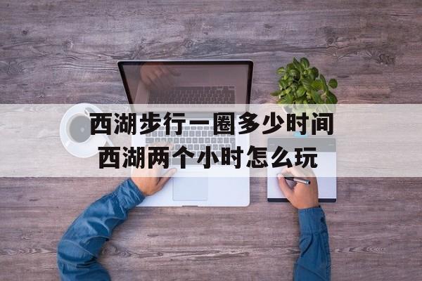 西湖步行一圈多少时间 西湖两个小时怎么玩-第1张图片-居家生活