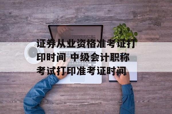 证券从业资格准考证打印时间 中级会计职称考试打印准考证时间-第1张图片-居家生活