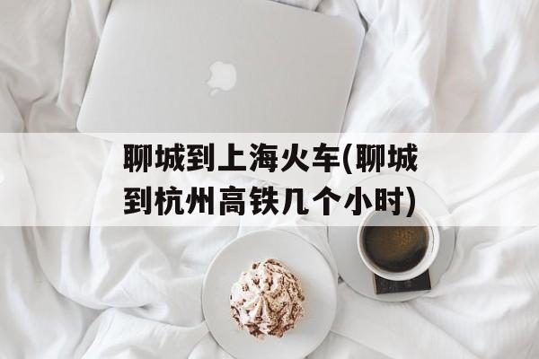聊城到上海火车(聊城到杭州高铁几个小时)-第1张图片-居家生活