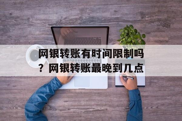 网银转账有时间限制吗？网银转账最晚到几点-第1张图片-居家生活