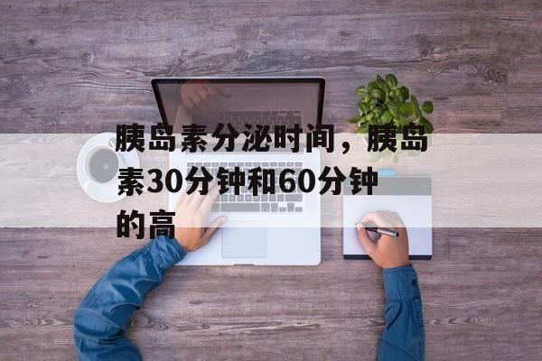 胰岛素分泌时间，胰岛素30分钟和60分钟的高-第1张图片-居家生活