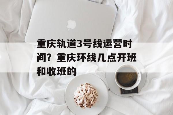 重庆轨道3号线运营时间？重庆环线几点开班和收班的-第1张图片-居家生活