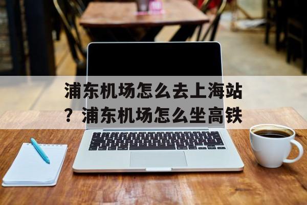 浦东机场怎么去上海站？浦东机场怎么坐高铁-第1张图片-居家生活