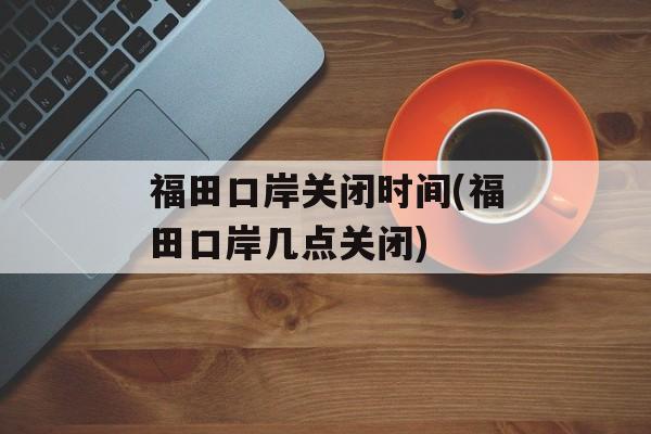 福田口岸关闭时间(福田口岸几点关闭)-第1张图片-居家生活