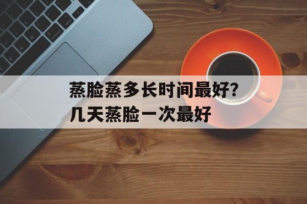 蒸脸蒸多长时间最好？几天蒸脸一次最好-第1张图片-居家生活