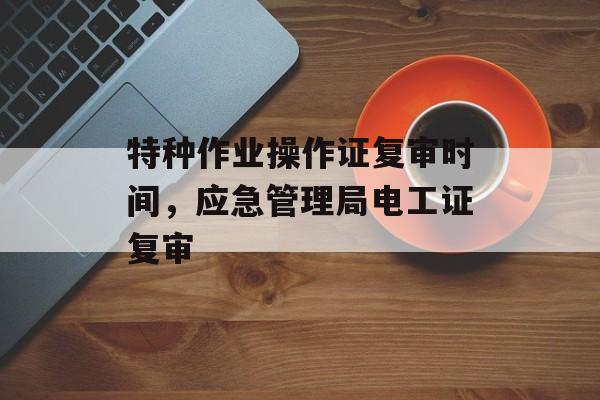 特种作业操作证复审时间，应急管理局电工证复审-第1张图片-居家生活