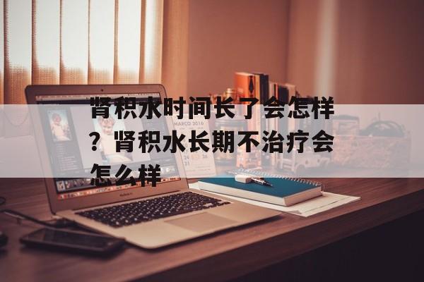 肾积水时间长了会怎样？肾积水长期不治疗会怎么样-第1张图片-居家生活