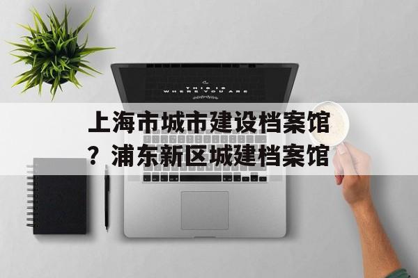 上海市城市建设档案馆？浦东新区城建档案馆-第1张图片-居家生活