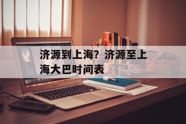 济源到上海？济源至上海大巴时间表-第1张图片-居家生活