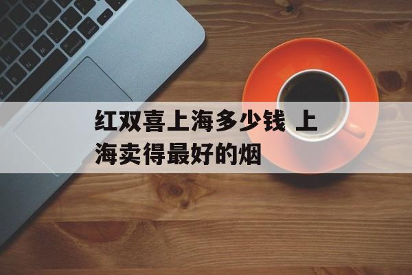 红双喜上海多少钱 上海卖得最好的烟-第1张图片-居家生活