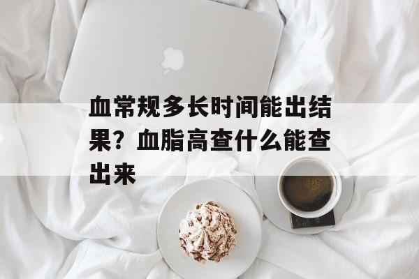 血常规多长时间能出结果？血脂高查什么能查出来-第1张图片-居家生活