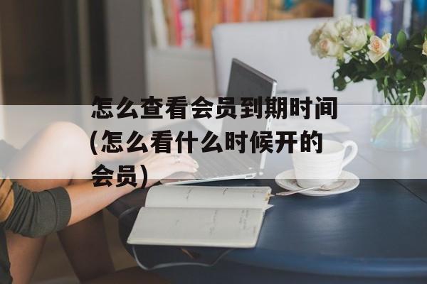 怎么查看会员到期时间(怎么看什么时候开的会员)-第1张图片-居家生活