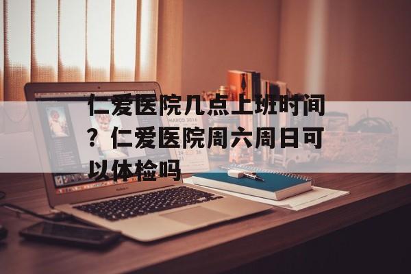 仁爱医院几点上班时间？仁爱医院周六周日可以体检吗-第1张图片-居家生活