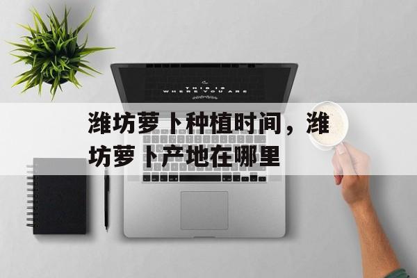 潍坊萝卜种植时间，潍坊萝卜产地在哪里-第1张图片-居家生活