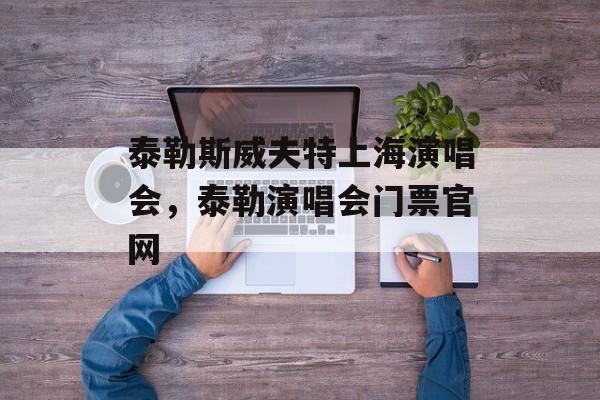 泰勒斯威夫特上海演唱会，泰勒演唱会门票官网-第1张图片-居家生活