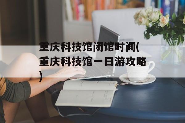 重庆科技馆闭馆时间(重庆科技馆一日游攻略)-第1张图片-居家生活