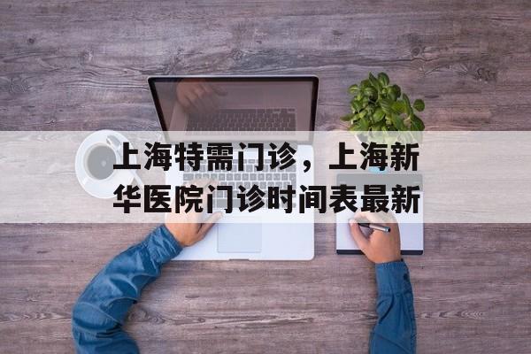 上海特需门诊，上海新华医院门诊时间表最新-第1张图片-居家生活