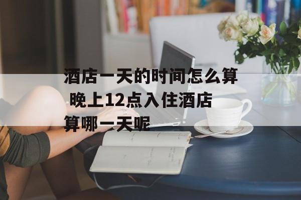 酒店一天的时间怎么算 晚上12点入住酒店算哪一天呢-第1张图片-居家生活