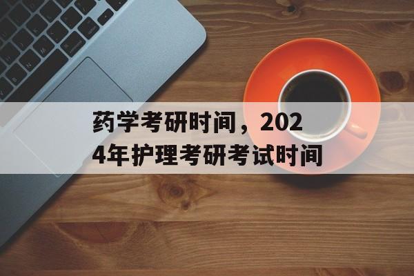 药学考研时间，2024年护理考研考试时间-第1张图片-居家生活