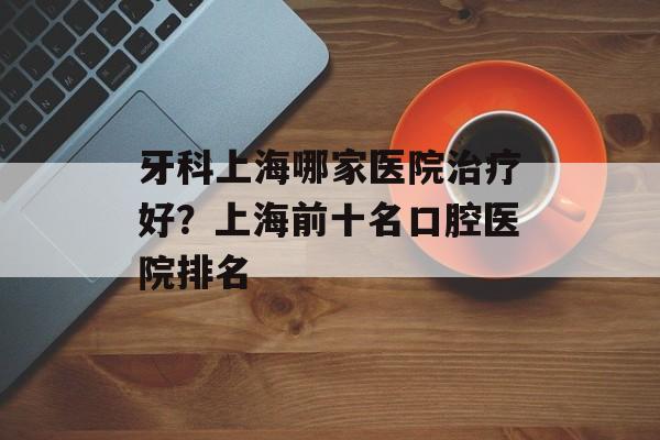 牙科上海哪家医院治疗好？上海前十名口腔医院排名-第1张图片-居家生活