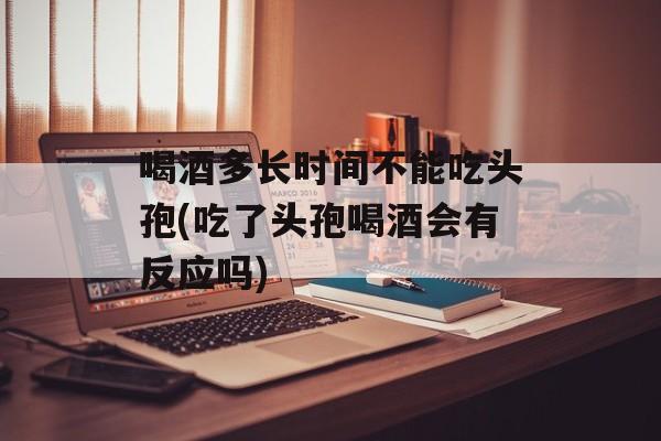 喝酒多长时间不能吃头孢(吃了头孢喝酒会有反应吗)-第1张图片-居家生活