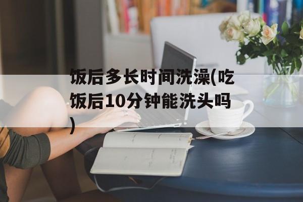饭后多长时间洗澡(吃饭后10分钟能洗头吗)-第1张图片-居家生活