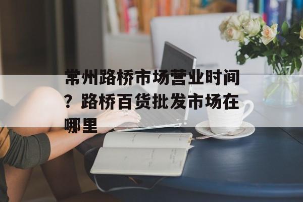 常州路桥市场营业时间？路桥百货批发市场在哪里-第1张图片-居家生活