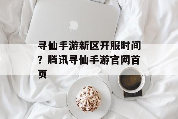 寻仙手游新区开服时间？腾讯寻仙手游官网首页-第1张图片-居家生活