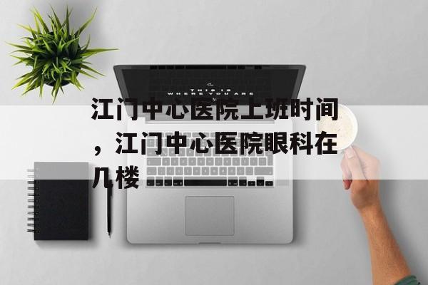江门中心医院上班时间，江门中心医院眼科在几楼-第1张图片-居家生活
