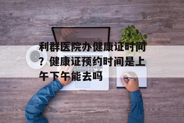 利群医院办健康证时间？健康证预约时间是上午下午能去吗-第1张图片-居家生活