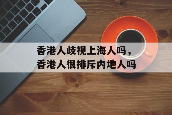 香港人歧视上海人吗，香港人很排斥内地人吗-第1张图片-居家生活