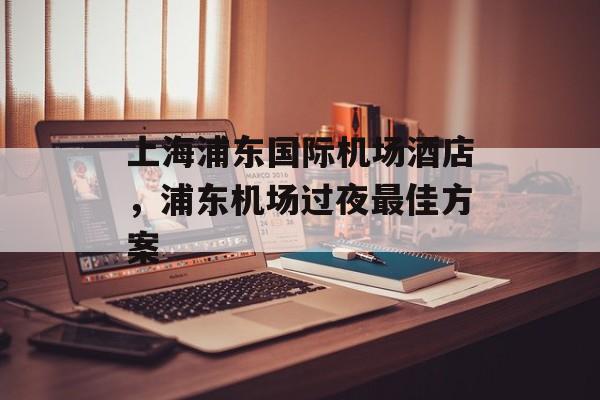 上海浦东国际机场酒店，浦东机场过夜最佳方案-第1张图片-居家生活