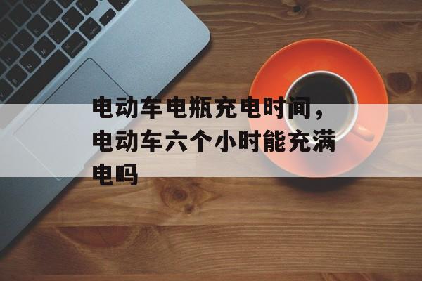 电动车电瓶充电时间，电动车六个小时能充满电吗-第1张图片-居家生活