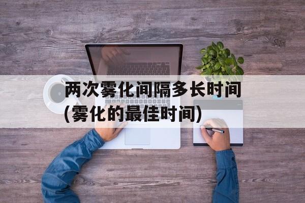 两次雾化间隔多长时间(雾化的最佳时间)-第1张图片-居家生活