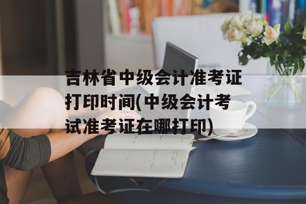 吉林省中级会计准考证打印时间(中级会计考试准考证在哪打印)-第1张图片-居家生活