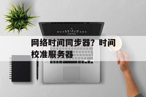 网络时间同步器？时间校准服务器-第1张图片-居家生活