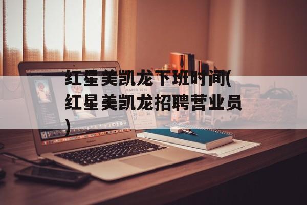 红星美凯龙下班时间(红星美凯龙招聘营业员)-第1张图片-居家生活