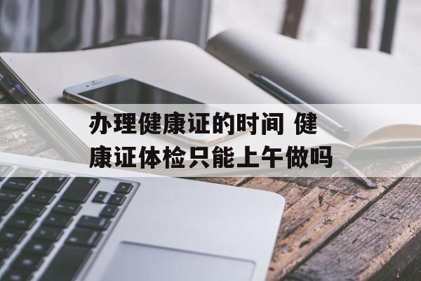 办理健康证的时间 健康证体检只能上午做吗-第1张图片-居家生活