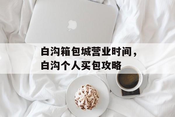 白沟箱包城营业时间，白沟个人买包攻略-第1张图片-居家生活
