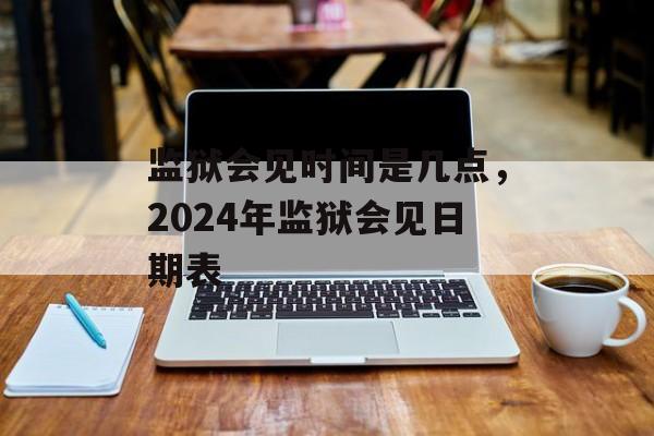 监狱会见时间是几点，2024年监狱会见日期表-第1张图片-居家生活