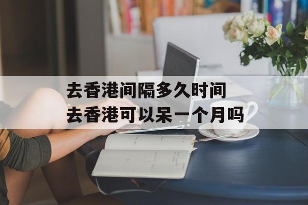 去香港间隔多久时间 去香港可以呆一个月吗-第1张图片-居家生活