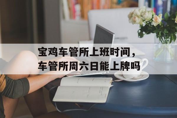 宝鸡车管所上班时间，车管所周六日能上牌吗-第1张图片-居家生活