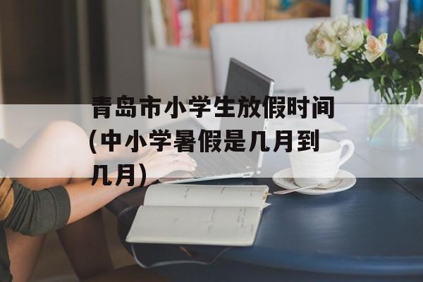 青岛市小学生放假时间(中小学暑假是几月到几月)-第1张图片-居家生活