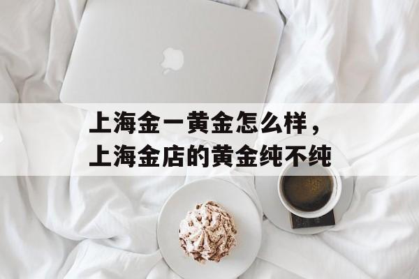上海金一黄金怎么样，上海金店的黄金纯不纯-第1张图片-居家生活