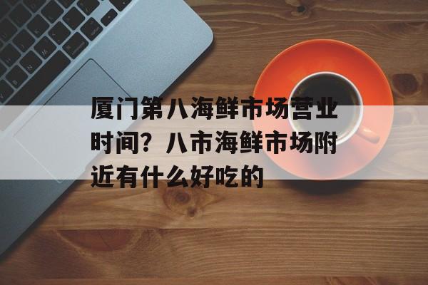 厦门第八海鲜市场营业时间？八市海鲜市场附近有什么好吃的-第1张图片-居家生活