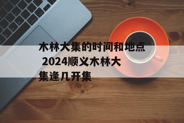 木林大集的时间和地点 2024顺义木林大集逢几开集-第1张图片-居家生活