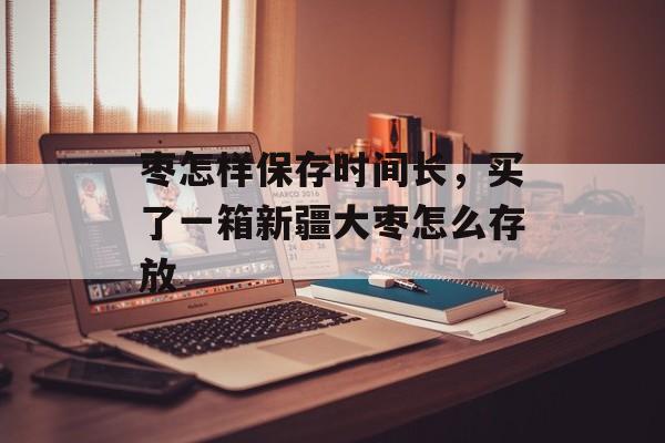 枣怎样保存时间长，买了一箱新疆大枣怎么存放-第1张图片-居家生活